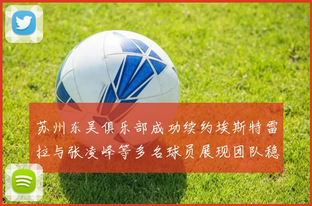 苏州东吴俱乐部成功续约埃斯特雷拉与张凌峰等多名球员展现团队稳定性