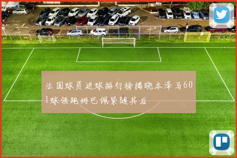 法国球员进球排行榜揭晓本泽马601球领跑姆巴佩紧随其后